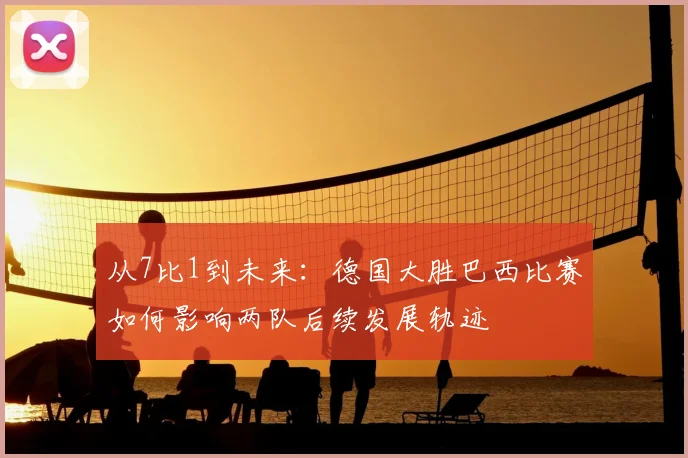 从7比1到未来：德国大胜巴西比赛如何影响两队后续发展轨迹
