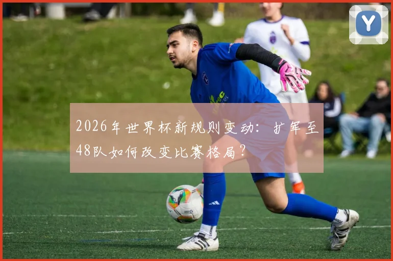 2026年世界杯新规则变动：扩军至48队如何改变比赛格局？