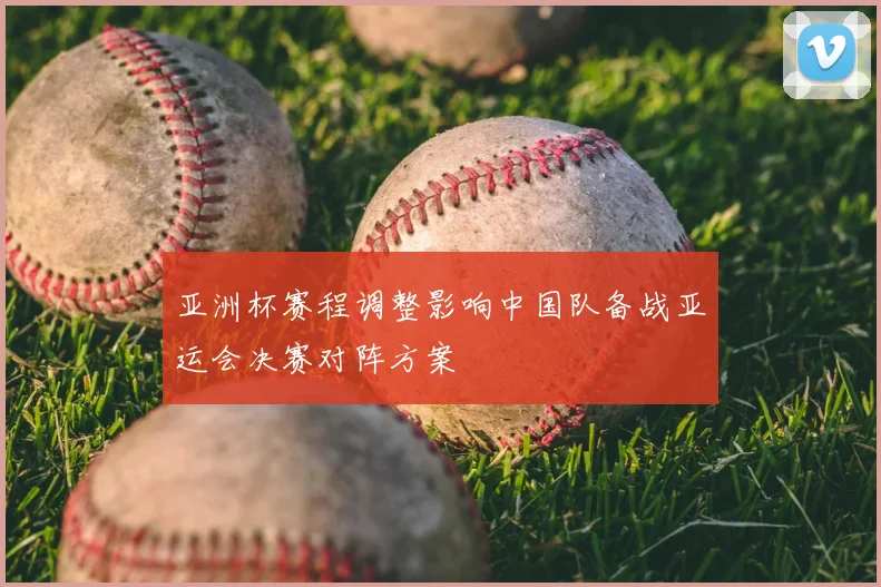 亚洲杯赛程调整影响中国队备战亚运会决赛对阵方案