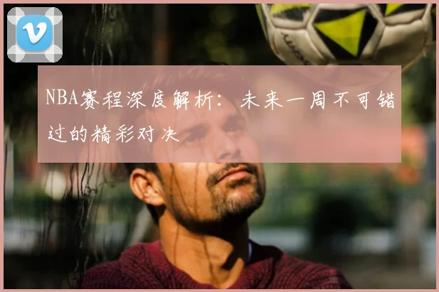 NBA赛程深度解析：未来一周不可错过的精彩对决